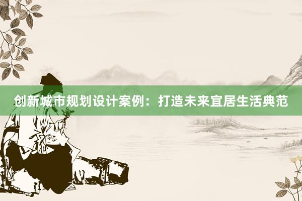 创新城市规划设计案例：打造未来宜居生活典范